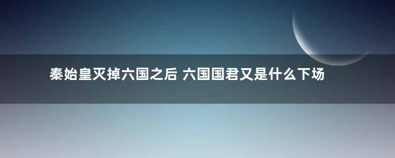 秦始皇灭掉六国之后 六国国君又是什么下场